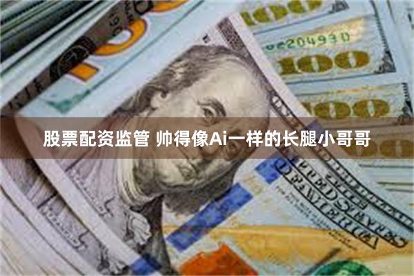 股票配资监管 帅得像Ai一样的长腿小哥哥