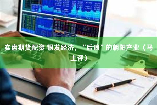 实盘期货配资 银发经济，“后浪”的朝阳产业（马上评）