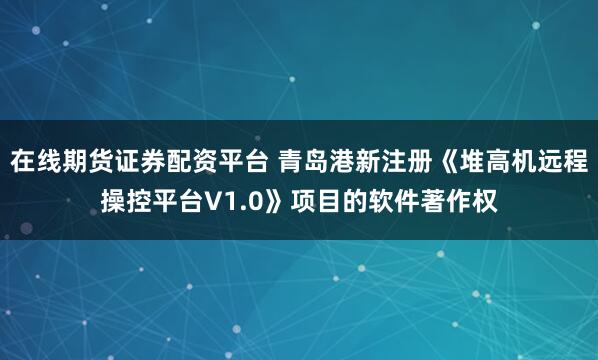 在线期货证券配资平台 青岛港新注册《堆高机远程操控平台V1.0》项目的软件著作权