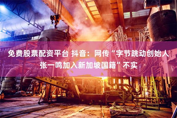 免费股票配资平台 抖音：网传“字节跳动创始人张一鸣加入新加坡国籍”不实
