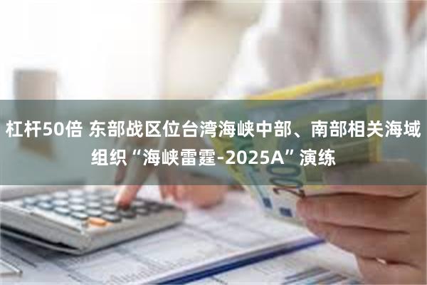 杠杆50倍 东部战区位台湾海峡中部、南部相关海域组织“海峡雷霆-2025A”演练