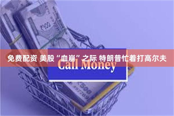 免费配资 美股“血崩”之际 特朗普忙着打高尔夫