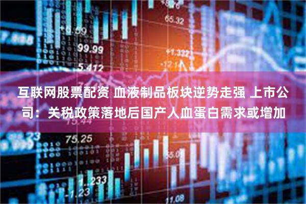 互联网股票配资 血液制品板块逆势走强 上市公司：关税政策落地后国产人血蛋白需求或增加