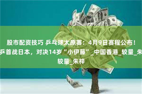 股市配资技巧 乒乓球太原赛：4月9日赛程公布！国乒首战日本，对决14岁“小伊藤”_中国香港_较量_朱梓