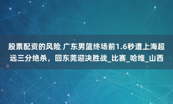 股票配资的风险 广东男篮终场前1.6秒遭上海超远三分绝杀，回东莞迎决胜战_比赛_哈维_山西