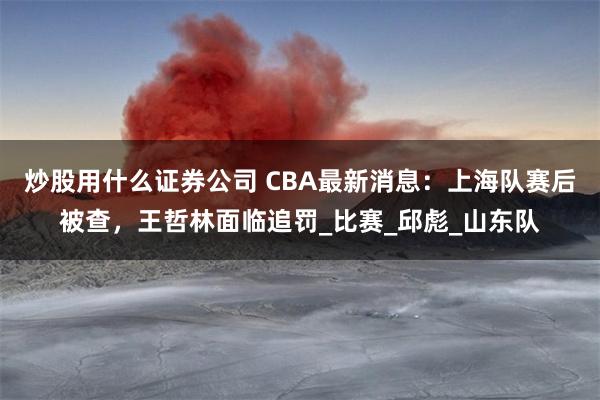 炒股用什么证券公司 CBA最新消息：上海队赛后被查，王哲林面临追罚_比赛_邱彪_山东队