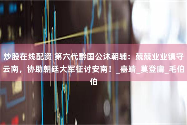 炒股在线配资 第六代黔国公沐朝辅：兢兢业业镇守云南，协助朝廷大军征讨安南！_嘉靖_莫登庸_毛伯
