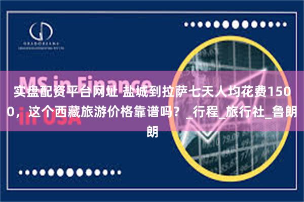 实盘配资平台网址 盐城到拉萨七天人均花费1500，这个西藏旅游价格靠谱吗？_行程_旅行社_鲁朗