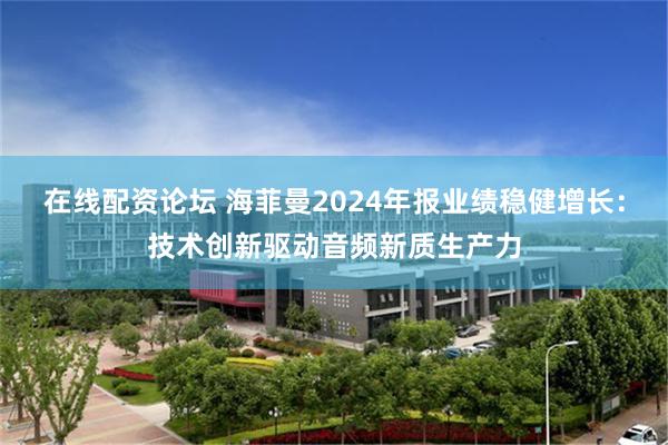 在线配资论坛 海菲曼2024年报业绩稳健增长：技术创新驱动音频新质生产力