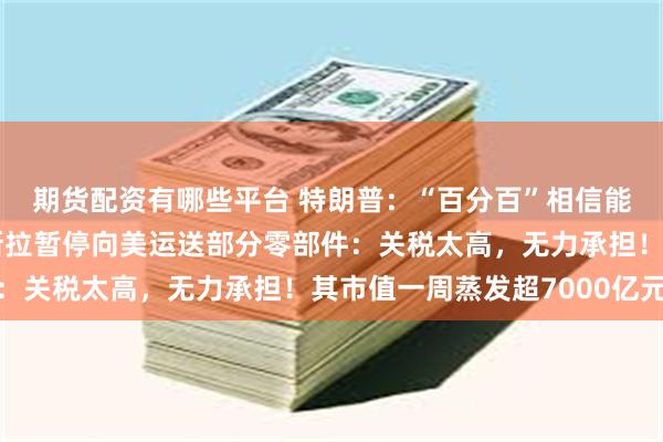 期货配资有哪些平台 特朗普：“百分百”相信能和欧盟达成协议！特斯拉暂停向美运送部分零部件：关税太高，无力承担！其市值一周蒸发超7000亿元