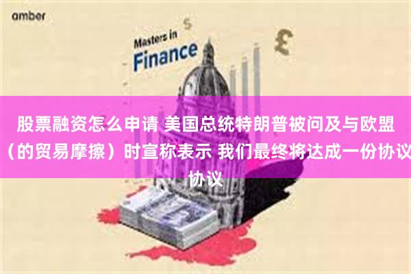 股票融资怎么申请 美国总统特朗普被问及与欧盟（的贸易摩擦）时宣称表示 我们最终将达成一份协议