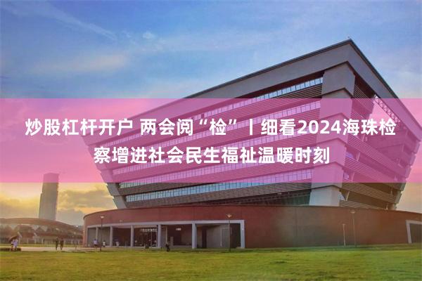 炒股杠杆开户 两会阅“检”丨细看2024海珠检察增进社会民生福祉温暖时刻