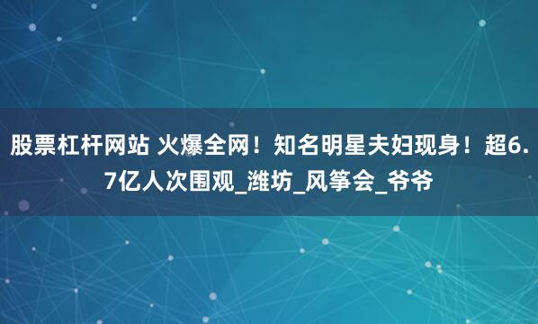 股票杠杆网站 火爆全网！知名明星夫妇现身！超6.7亿人次围观_潍坊_风筝会_爷爷