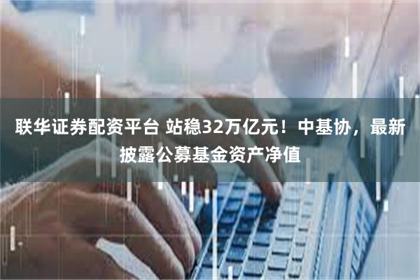 联华证券配资平台 站稳32万亿元！中基协，最新披露公募基金资产净值