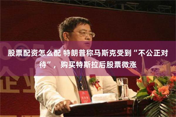 股票配资怎么配 特朗普称马斯克受到“不公正对待”，购买特斯拉后股票微涨