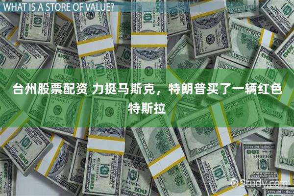 台州股票配资 力挺马斯克，特朗普买了一辆红色特斯拉