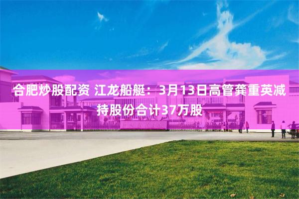合肥炒股配资 江龙船艇：3月13日高管龚重英减持股份合计37万股