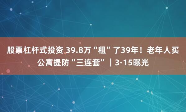 股票杠杆式投资 39.8万“租”了39年！老年人买公寓提防“三连套”｜3·15曝光