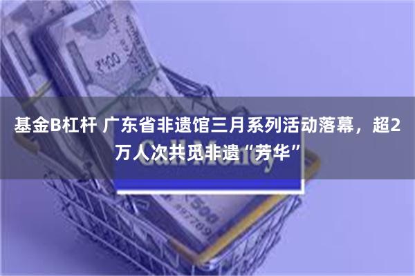 基金B杠杆 广东省非遗馆三月系列活动落幕，超2万人次共觅非遗“芳华”