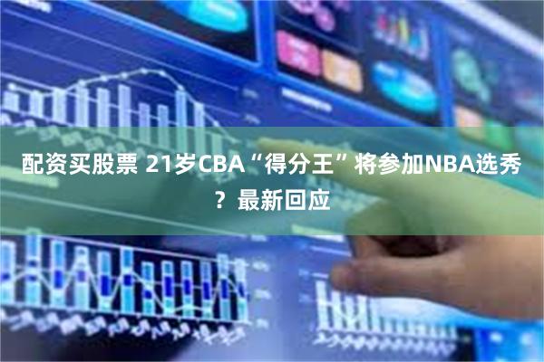 配资买股票 21岁CBA“得分王”将参加NBA选秀？最新回应