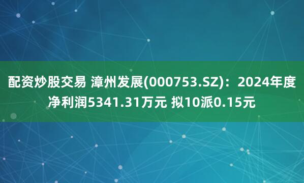 配资炒股交易 漳州发展(000753.SZ)：2024年度净利润5341.31万元 拟10派0.15元