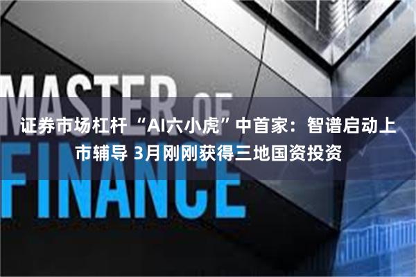 证券市场杠杆 “AI六小虎”中首家：智谱启动上市辅导 3月刚刚获得三地国资投资