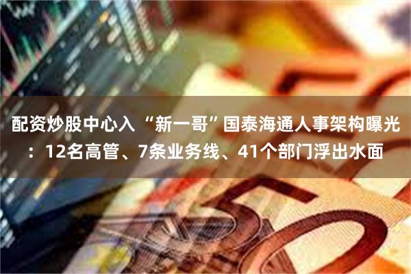 配资炒股中心入 “新一哥”国泰海通人事架构曝光：12名高管、7条业务线、41个部门浮出水面