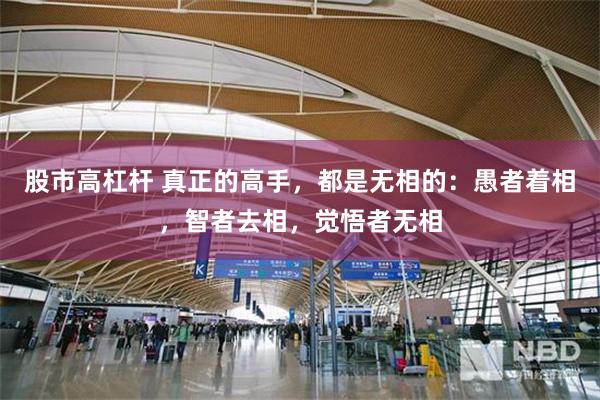 股市高杠杆 真正的高手，都是无相的：愚者着相，智者去相，觉悟者无相