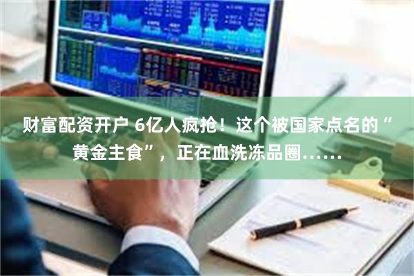 财富配资开户 6亿人疯抢！这个被国家点名的“黄金主食”，正在血洗冻品圈……