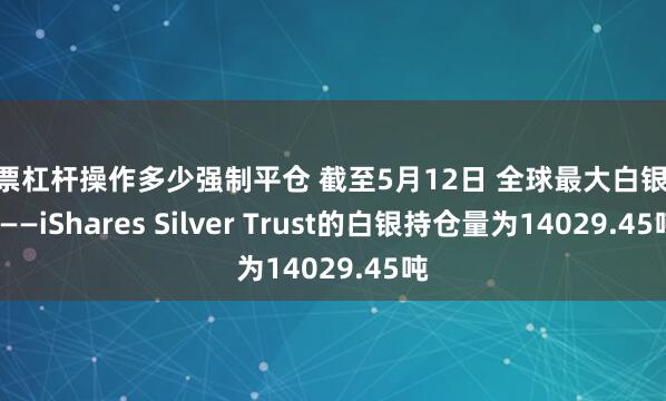 股票杠杆操作多少强制平仓 截至5月12日 全球最大白银ETF——iShares Silver Trust的白银持仓量为14029.45吨