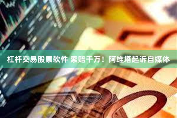 杠杆交易股票软件 索赔千万！阿维塔起诉自媒体