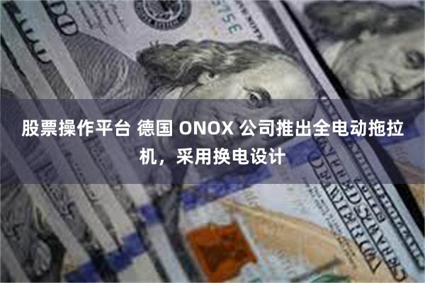 股票操作平台 德国 ONOX 公司推出全电动拖拉机，采用换电设计