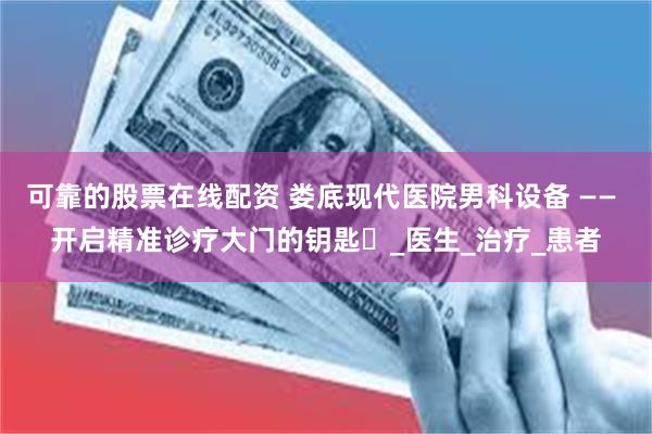 可靠的股票在线配资 娄底现代医院男科设备 —— 开启精准诊疗大门的钥匙​_医生_治疗_患者