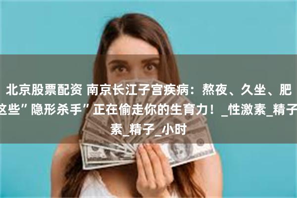 北京股票配资 南京长江子宫疾病：熬夜、久坐、肥胖…这些”隐形杀手”正在偷走你的生育力！_性激素_精子_小时