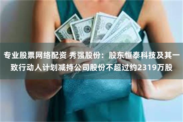 专业股票网络配资 秀强股份：股东恒泰科技及其一致行动人计划减持公司股份不超过约2319万股