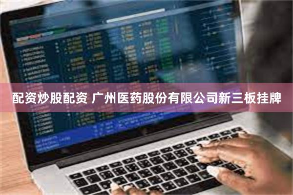 配资炒股配资 广州医药股份有限公司新三板挂牌