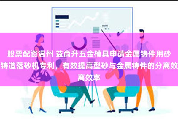 股票配资温州 益尚升五金模具申请金属铸件用砂型铸造落砂机专利，有效提高型砂与金属铸件的分离效率