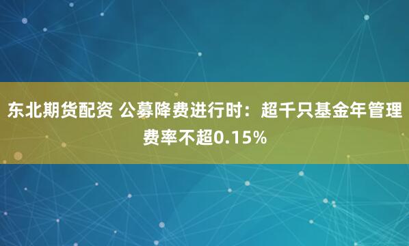 东北期货配资 公募降费进行时：超千只基金年管理费率不超0.15%