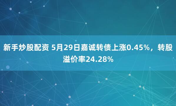 新手炒股配资 5月29日嘉诚转债上涨0.45%，转股溢价率24.28%