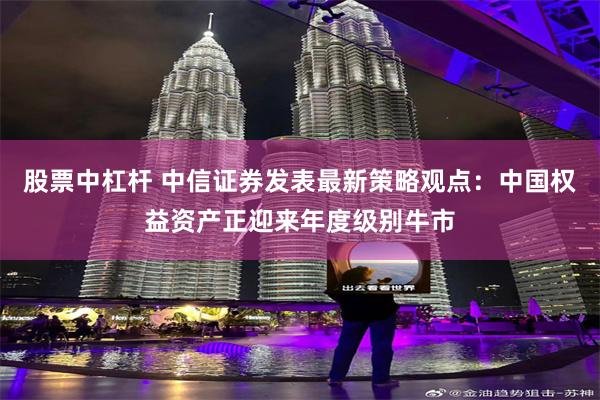股票中杠杆 中信证券发表最新策略观点：中国权益资产正迎来年度级别牛市