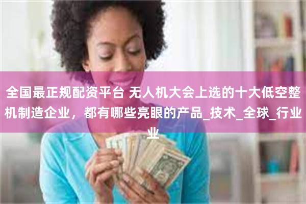 全国最正规配资平台 无人机大会上选的十大低空整机制造企业，都有哪些亮眼的产品_技术_全球_行业