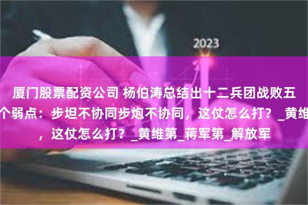 厦门股票配资公司 杨伯涛总结出十二兵团战败五个原因和十八军三个弱点：步坦不协同步炮不协同，这仗怎么打？_黄维第_蒋军第_解放军