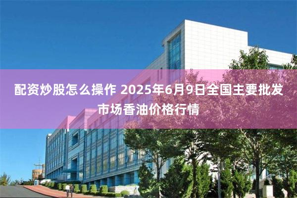 配资炒股怎么操作 2025年6月9日全国主要批发市场香油价格行情