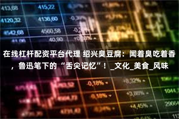 在线杠杆配资平台代理 绍兴臭豆腐：闻着臭吃着香，鲁迅笔下的 “舌尖记忆”！_文化_美食_风味
