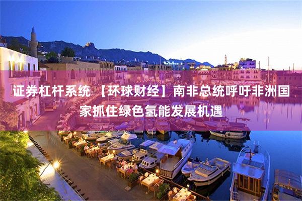 证券杠杆系统 【环球财经】南非总统呼吁非洲国家抓住绿色氢能发展机遇