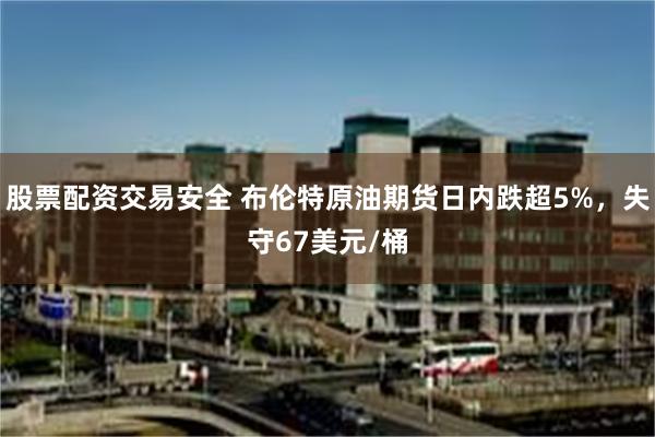 股票配资交易安全 布伦特原油期货日内跌超5%，失守67美元/桶