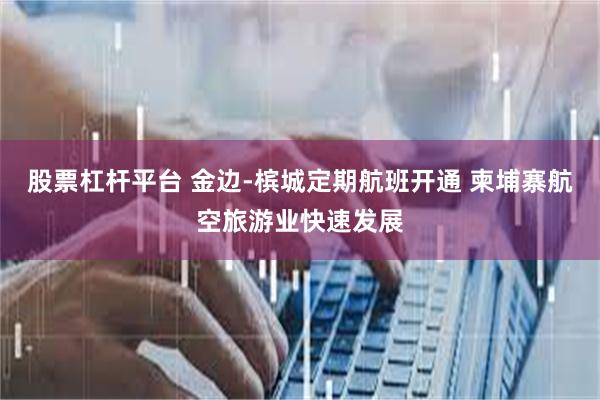 股票杠杆平台 金边-槟城定期航班开通 柬埔寨航空旅游业快速发展