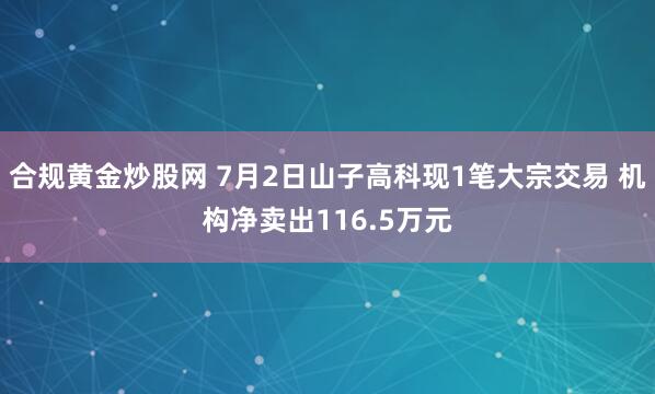 合规黄金炒股网 7月2日山子高科现1笔大宗交易 机构净卖出116.5万元