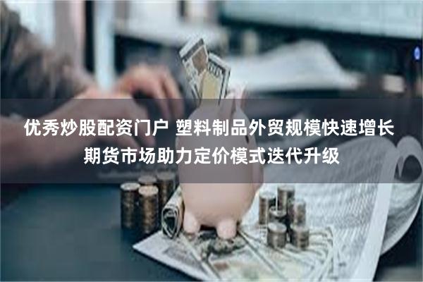 优秀炒股配资门户 塑料制品外贸规模快速增长 期货市场助力定价模式迭代升级