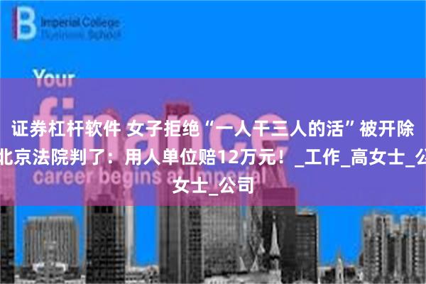 证券杠杆软件 女子拒绝“一人干三人的活”被开除，北京法院判了：用人单位赔12万元！_工作_高女士_公司